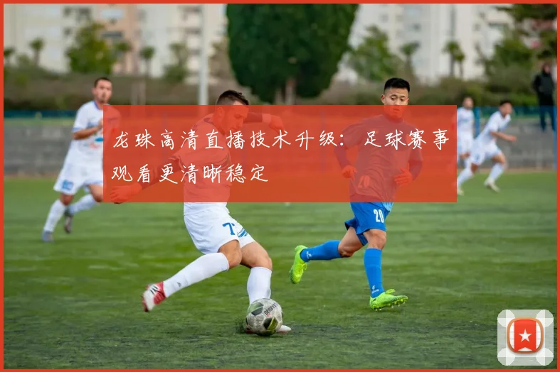 龙珠高清直播技术升级：足球赛事观看更清晰稳定