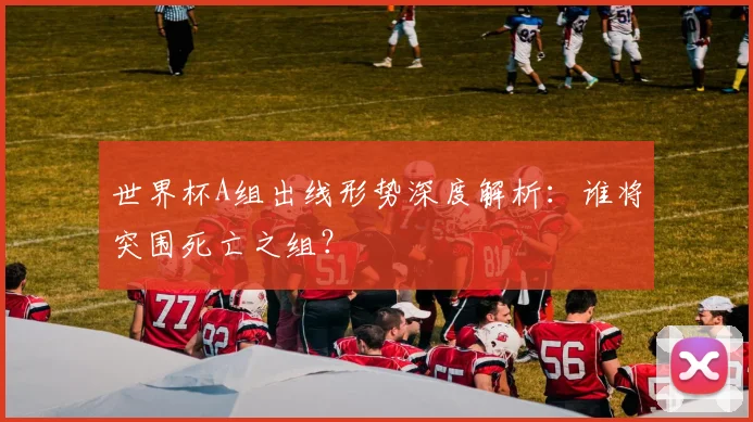 世界杯A组出线形势深度解析：谁将突围死亡之组？