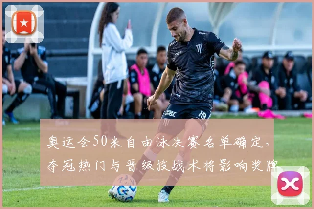 奥运会50米自由泳决赛名单确定，夺冠热门与晋级技战术将影响奖牌归属