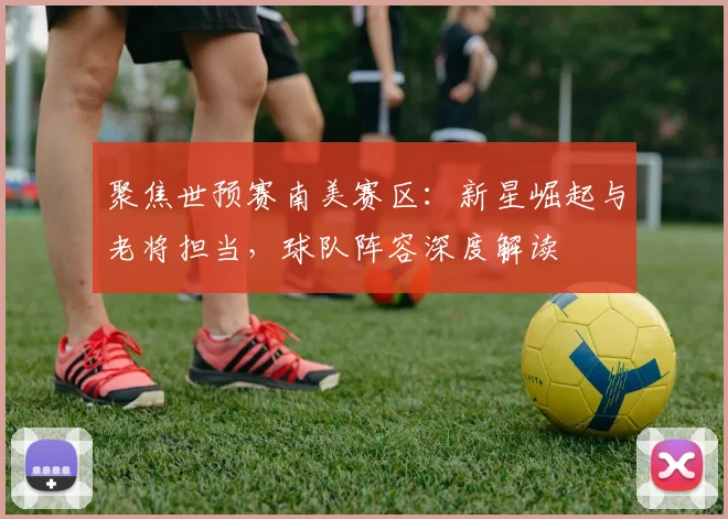聚焦世预赛南美赛区：新星崛起与老将担当，球队阵容深度解读