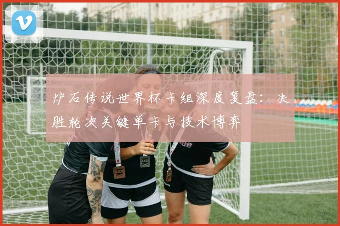 炉石传说世界杯卡组深度复盘：决胜轮次关键单卡与技术博弈