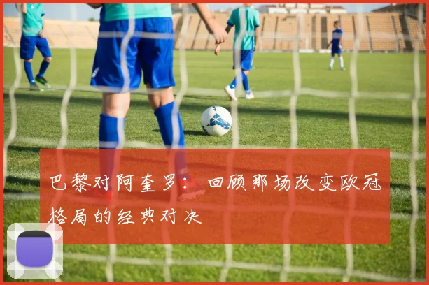 巴黎对阿奎罗：回顾那场改变欧冠格局的经典对决