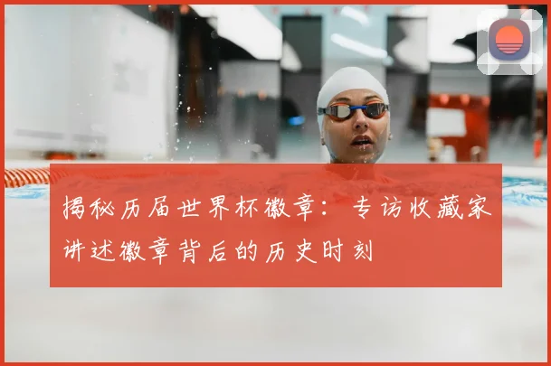 揭秘历届世界杯徽章：专访收藏家讲述徽章背后的历史时刻