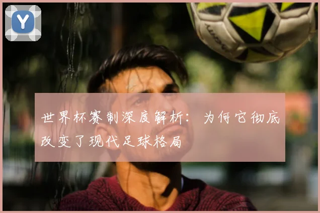 世界杯赛制深度解析：为何它彻底改变了现代足球格局