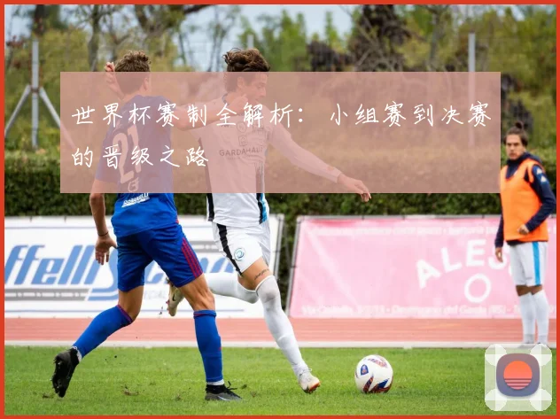 世界杯赛制全解析：小组赛到决赛的晋级之路